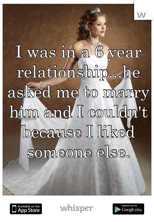 I was in a 6 year relationship...he asked me to marry him and I couldn't because I liked someone else.