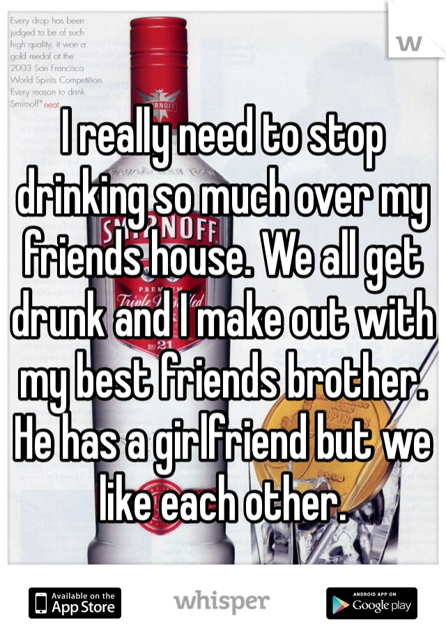 I really need to stop drinking so much over my friends house. We all get drunk and I make out with my best friends brother.
He has a girlfriend but we like each other.