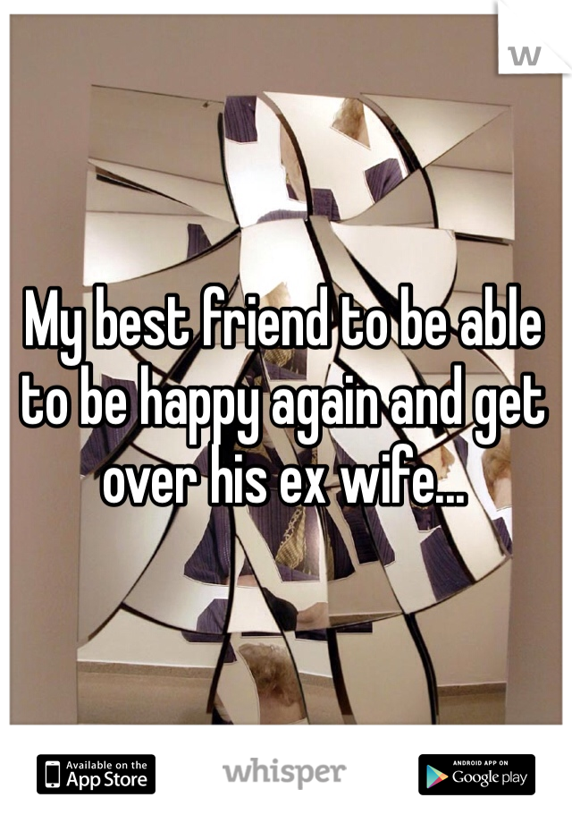My best friend to be able to be happy again and get over his ex wife...