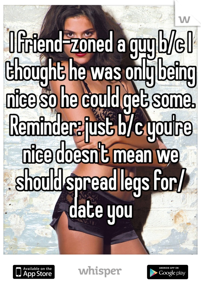 I friend-zoned a guy b/c I thought he was only being nice so he could get some. Reminder: just b/c you're nice doesn't mean we should spread legs for/date you
