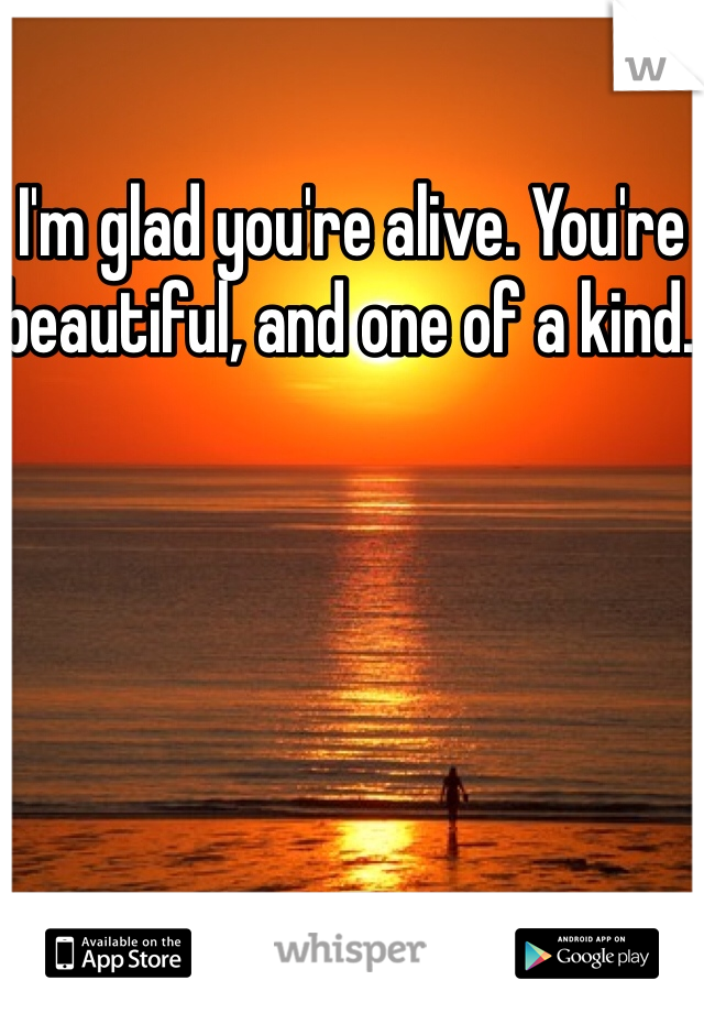 I'm glad you're alive. You're beautiful, and one of a kind. 