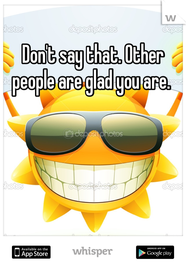 Don't say that. Other people are glad you are. 