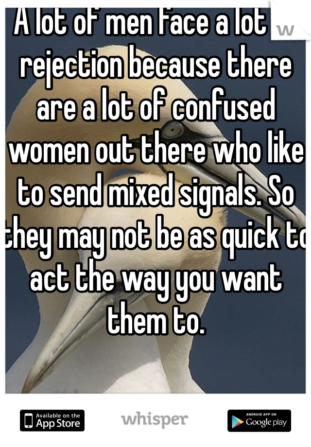 A lot of men face a lot of rejection because there are a lot of confused women out there who like to send mixed signals. So they may not be as quick to act the way you want them to. 