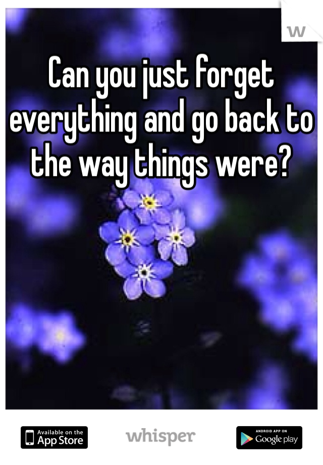 Can you just forget everything and go back to the way things were?