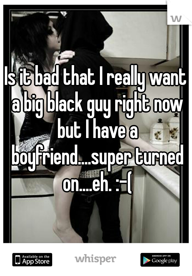 Is it bad that I really want a big black guy right now but I have a boyfriend....super turned on....eh. :-(