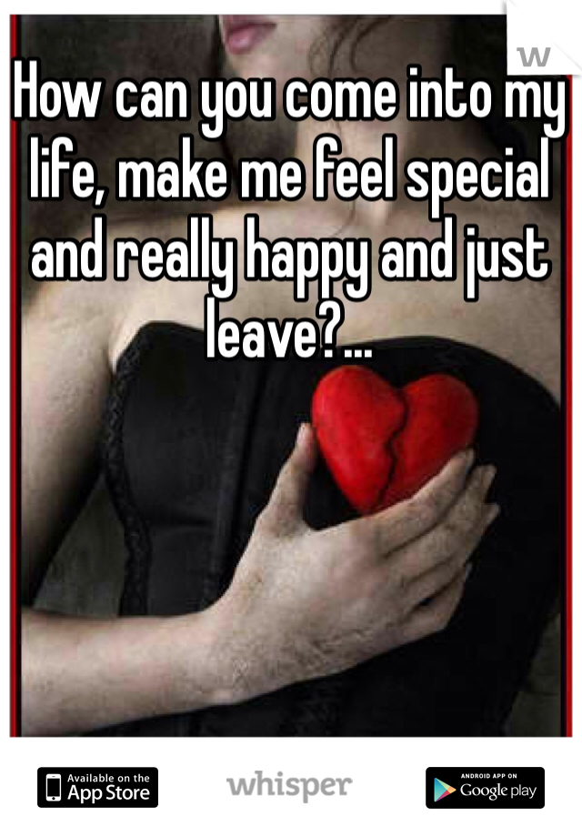 How can you come into my life, make me feel special and really happy and just leave?...