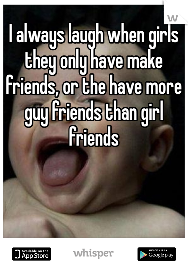 I always laugh when girls they only have make friends, or the have more guy friends than girl friends