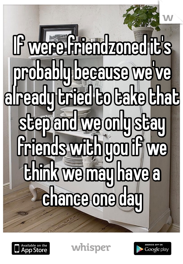 If were friendzoned it's probably because we've already tried to take that step and we only stay friends with you if we think we may have a chance one day 