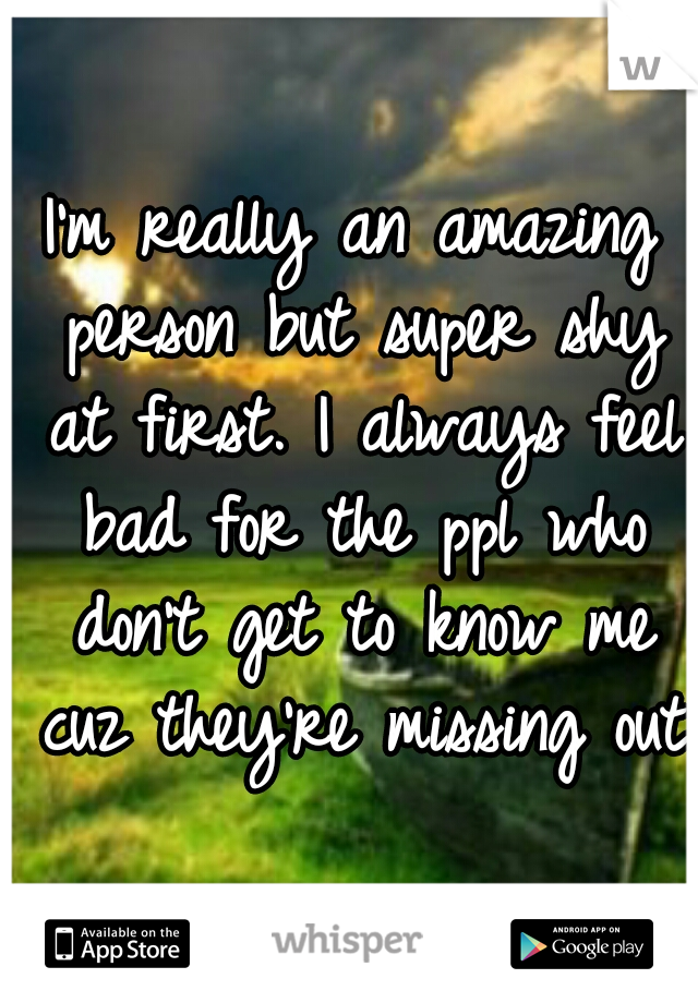 I'm really an amazing person but super shy at first. I always feel bad for the ppl who don't get to know me cuz they're missing out
