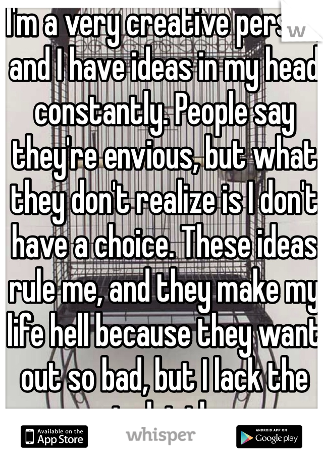 I'm a very creative person, and I have ideas in my head constantly. People say they're envious, but what they don't realize is I don't have a choice. These ideas rule me, and they make my life hell because they want out so bad, but I lack the money to let them go...