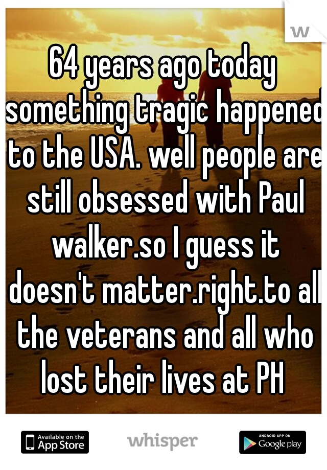 64 years ago today something tragic happened to the USA. well people are still obsessed with Paul walker.so I guess it doesn't matter.right.to all the veterans and all who lost their lives at PH 