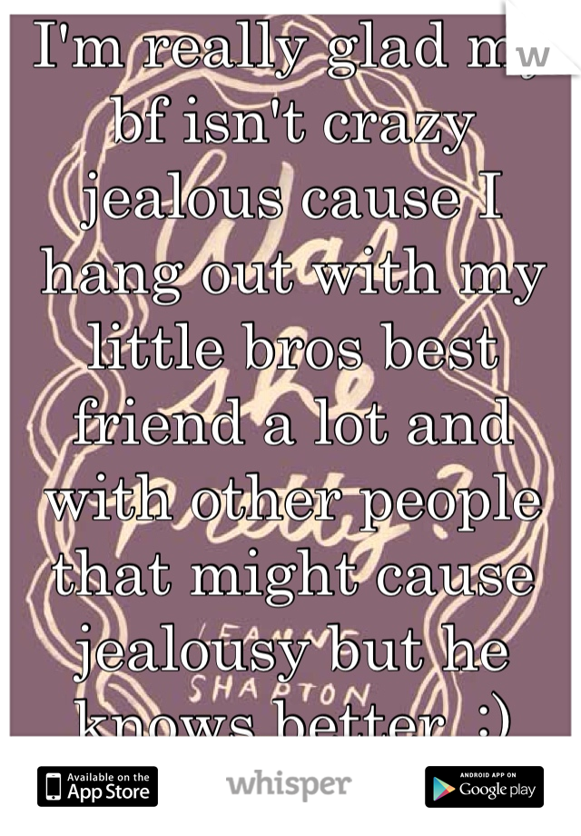 I'm really glad my bf isn't crazy jealous cause I hang out with my little bros best friend a lot and with other people that might cause jealousy but he knows better. :) 