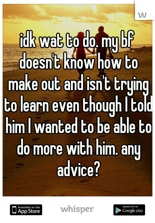 idk wat to do. my bf doesn't know how to make out and isn't trying to learn even though I told him I wanted to be able to do more with him. any advice?