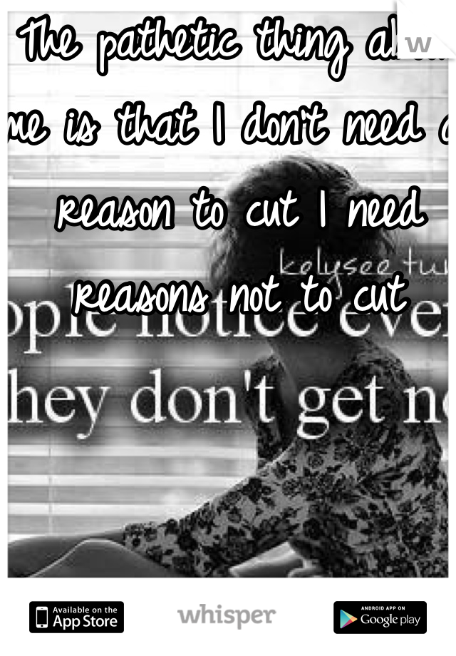 The pathetic thing about me is that I don't need a reason to cut I need reasons not to cut