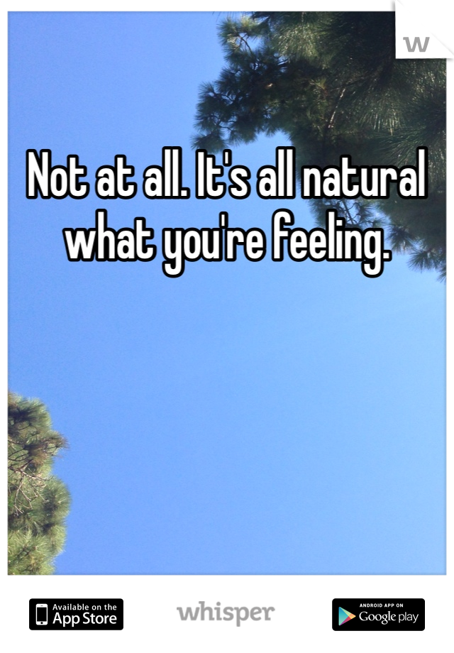 Not at all. It's all natural what you're feeling. 