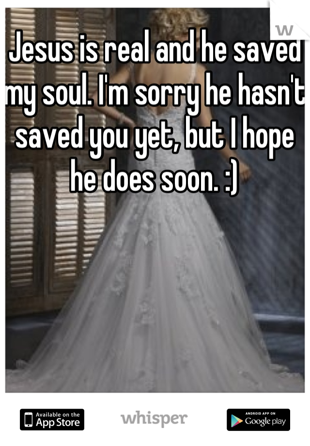 Jesus is real and he saved my soul. I'm sorry he hasn't saved you yet, but I hope he does soon. :)