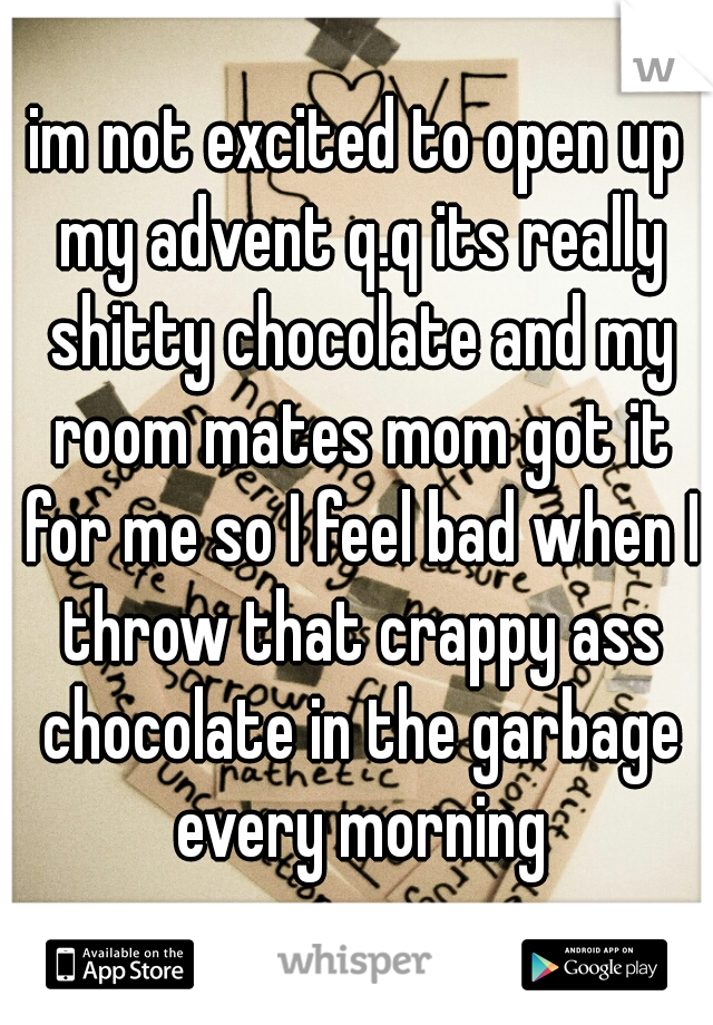 im not excited to open up my advent q.q its really shitty chocolate and my room mates mom got it for me so I feel bad when I throw that crappy ass chocolate in the garbage every morning