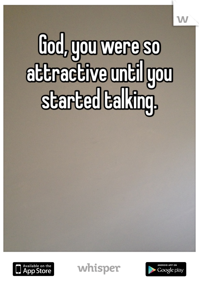 God, you were so attractive until you started talking. 