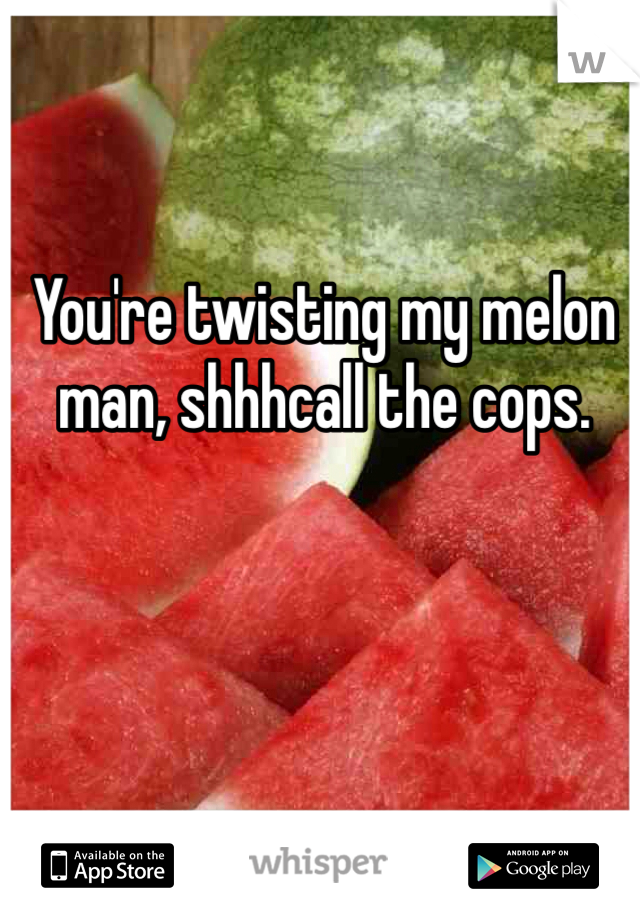 You're twisting my melon man, shhhcall the cops.