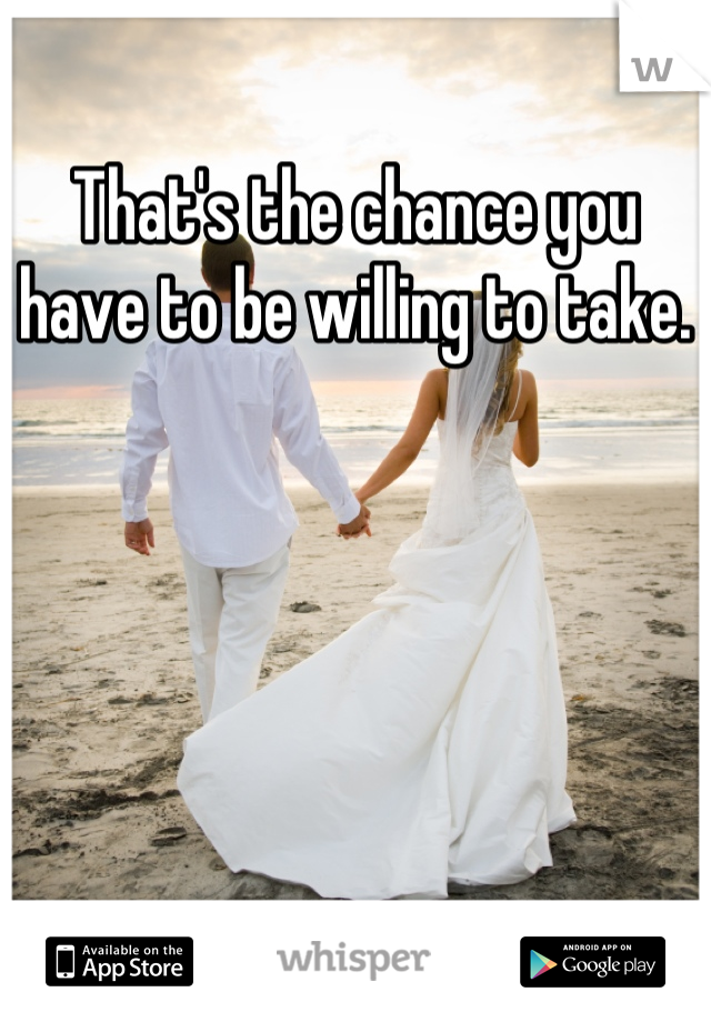 That's the chance you have to be willing to take.