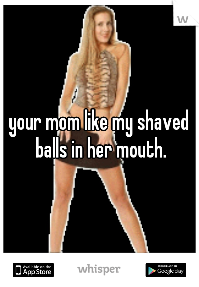 your mom like my shaved balls in her mouth.