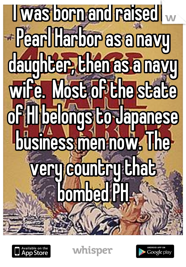 I was born and raised in Pearl Harbor as a navy daughter, then as a navy wife.  Most of the state of HI belongs to Japanese business men now. The very country that bombed PH