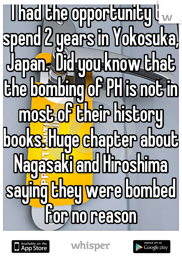 I had the opportunity to spend 2 years in Yokosuka, Japan.  Did you know that the bombing of PH is not in most of their history books. Huge chapter about Nagasaki and Hiroshima saying they were bombed for no reason