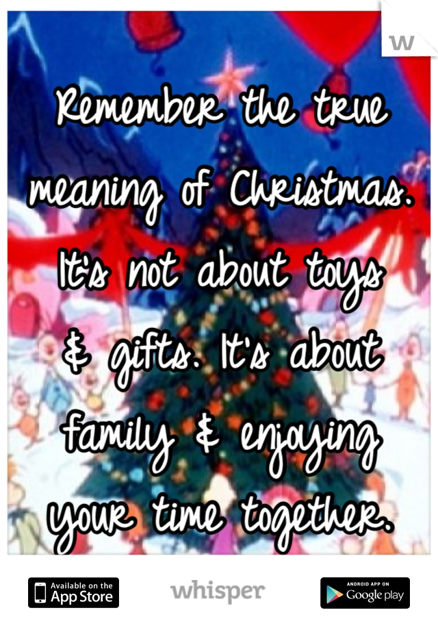 Remember the true meaning of Christmas. It's not about toys
& gifts. It's about family & enjoying 
your time together.