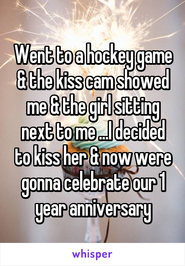 Went to a hockey game & the kiss cam showed me & the girl sitting next to me ...I decided to kiss her & now were gonna celebrate our 1 year anniversary