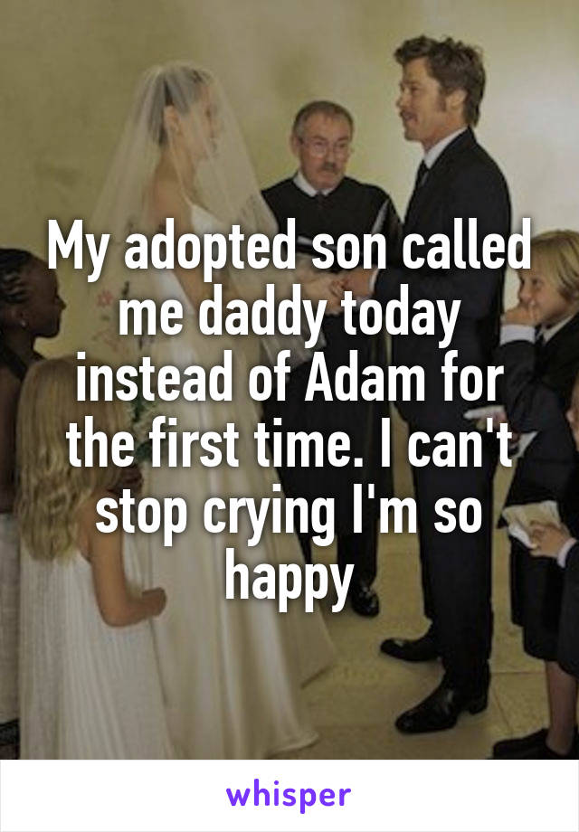 My adopted son called me daddy today instead of Adam for the first time. I can't stop crying I'm so happy