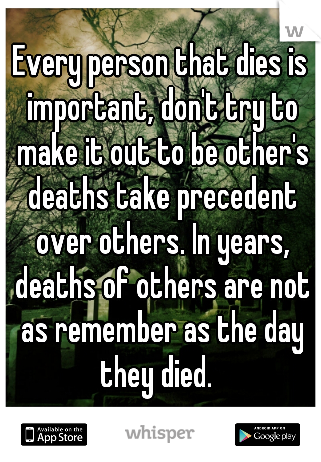Every person that dies is important, don't try to make it out to be other's deaths take precedent over others. In years, deaths of others are not as remember as the day they died.  