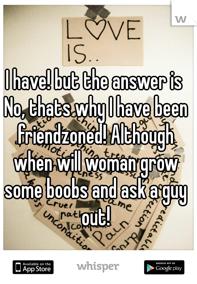 I have! but the answer is No, thats why I have been friendzoned! Although when will woman grow some boobs and ask a guy out!