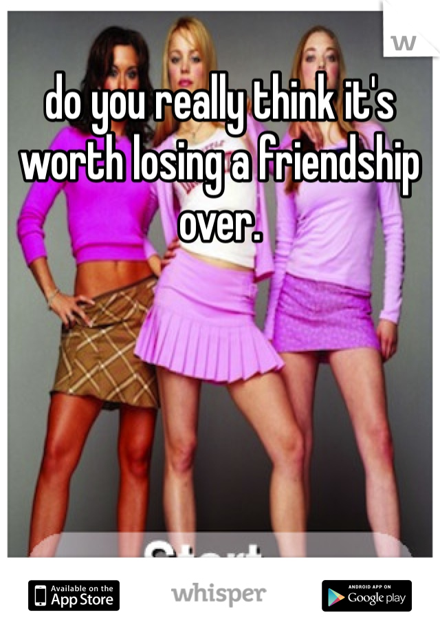 do you really think it's worth losing a friendship over. 