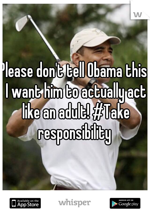 Please don't tell Obama this. I want him to actually act like an adult! #Take responsibility 