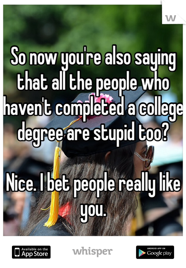 So now you're also saying that all the people who haven't completed a college degree are stupid too?

Nice. I bet people really like you.