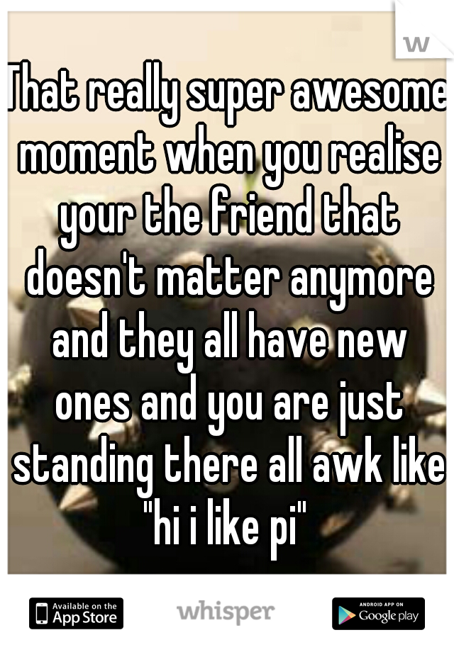 That really super awesome moment when you realise your the friend that doesn't matter anymore and they all have new ones and you are just standing there all awk like "hi i like pi" 