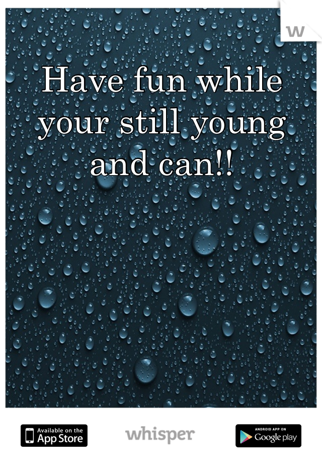Have fun while your still young and can!!
