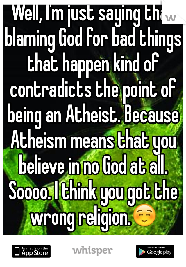 Well, I'm just saying that blaming God for bad things that happen kind of contradicts the point of being an Atheist. Because Atheism means that you believe in no God at all. Soooo. I think you got the wrong religion.☺️
