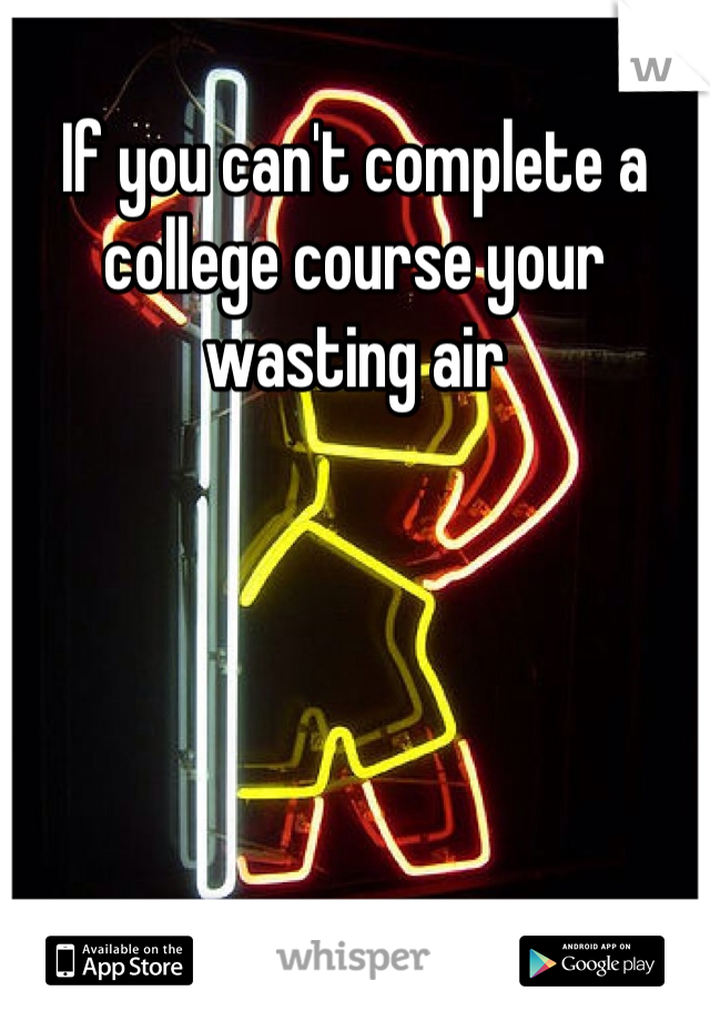 If you can't complete a college course your wasting air 