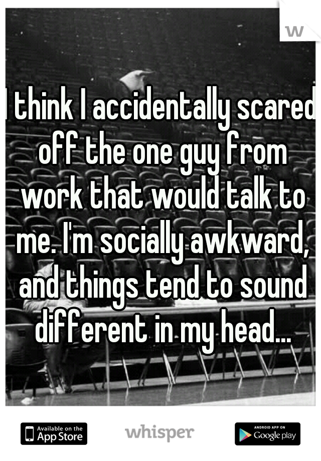 I think I accidentally scared off the one guy from work that would talk to me. I'm socially awkward, and things tend to sound different in my head...