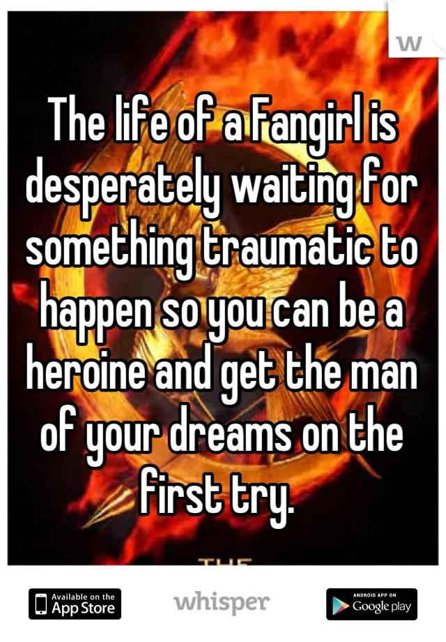The life of a Fangirl is desperately waiting for something traumatic to happen so you can be a heroine and get the man of your dreams on the first try. 