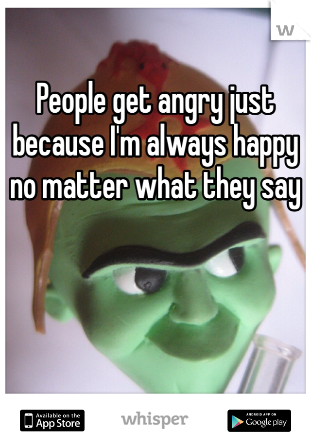 People get angry just because I'm always happy  no matter what they say