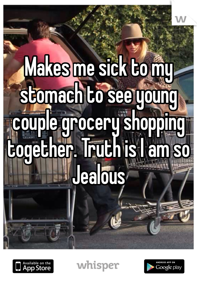 Makes me sick to my stomach to see young couple grocery shopping together. Truth is I am so Jealous 