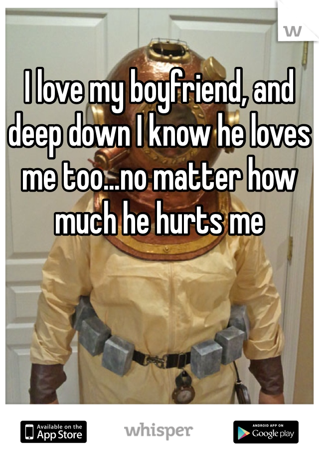 I love my boyfriend, and deep down I know he loves me too...no matter how much he hurts me