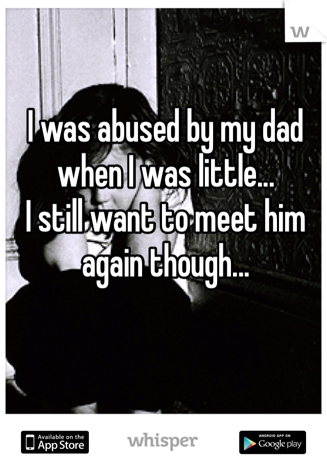 I was abused by my dad when I was little...
I still want to meet him again though...
