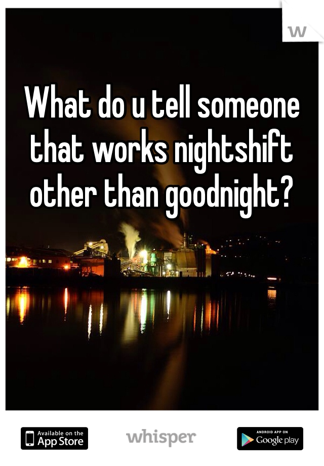 What do u tell someone that works nightshift other than goodnight?