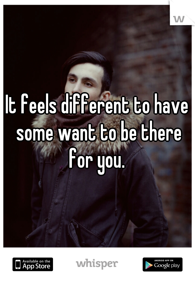 It feels different to have some want to be there for you. 