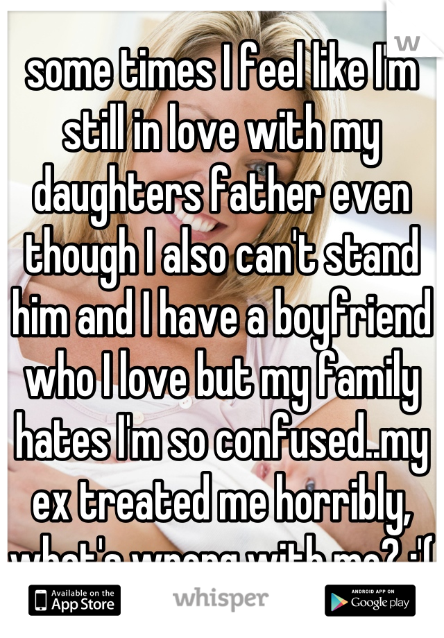 some times I feel like I'm still in love with my daughters father even though I also can't stand him and I have a boyfriend who I love but my family hates I'm so confused..my ex treated me horribly, what's wrong with me? :'(