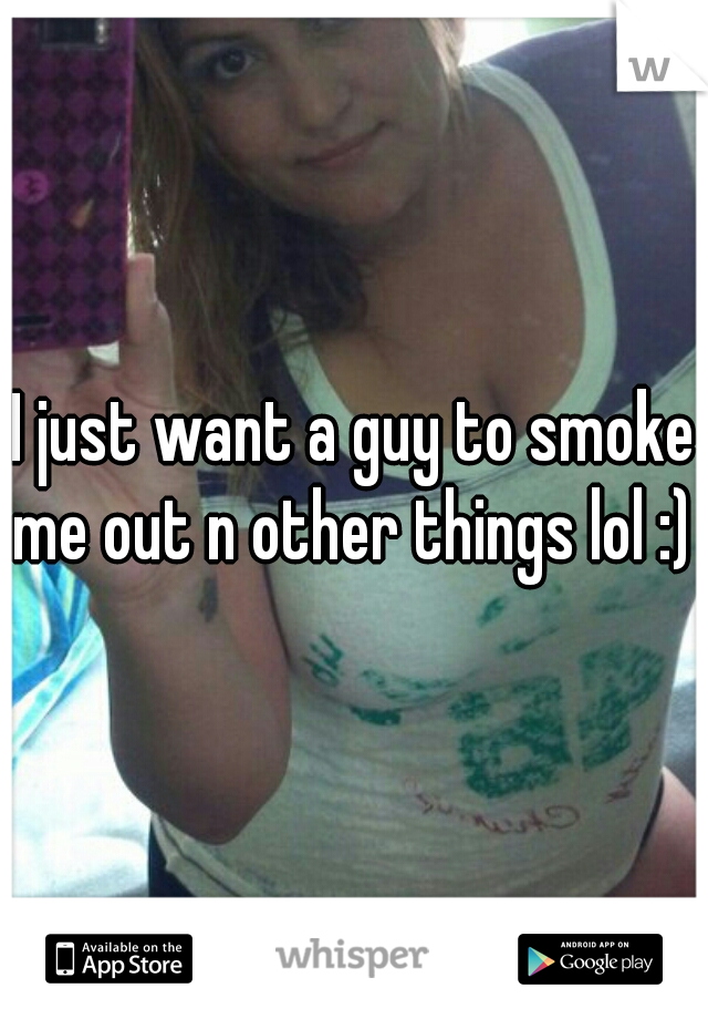 I just want a guy to smoke me out n other things lol :) 