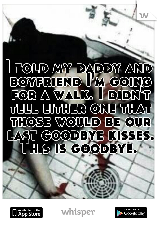 I told my daddy and boyfriend I'm going for a walk. I didn't tell either one that those would be our last goodbye kisses. This is goodbye. 